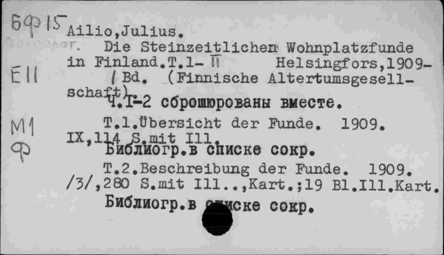 ﻿P	Ailio,Julius.
r- Die Steinzeijt lichen Wohnplatzfunde
in Finland.T. 1- II	Helsingfors,1909-
t II	I Bd. (Finnische AltertumsgeSeil-
schaft L. «
V.\P-2 сброшюрованы вместе.
N/M	T.l.Übersicht der Funde. 1909.
‘ 1 IX,1L4 JS.mit Ill.
ср	Биолиогр.в списке сокр.
T.2.BeSchreibung der Funde. 1909.
/3/,280 S.mit Ill..,Kart.;19 Bl.Ill.Kart.
Библиогр.в ЙЙИСке сокр»